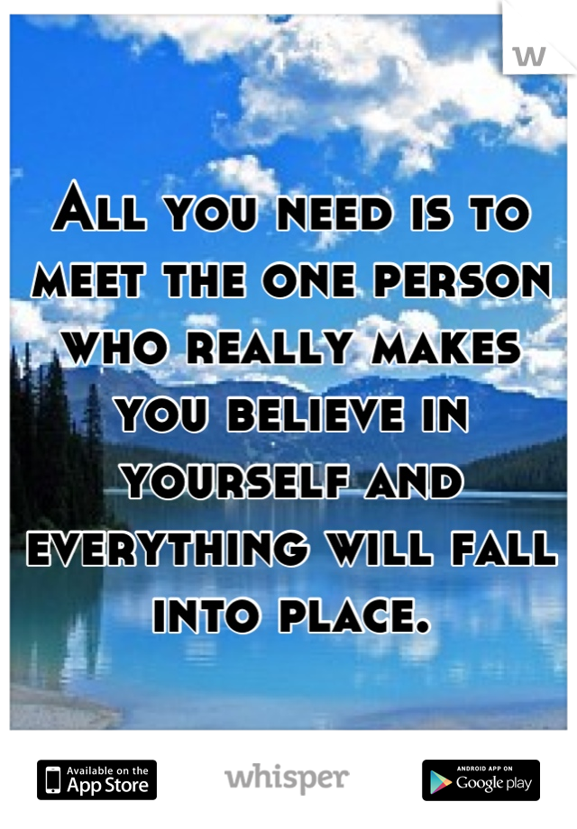 All you need is to meet the one person who really makes you believe in yourself and everything will fall into place.