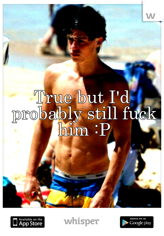True but I'd probably still fuck him :P
