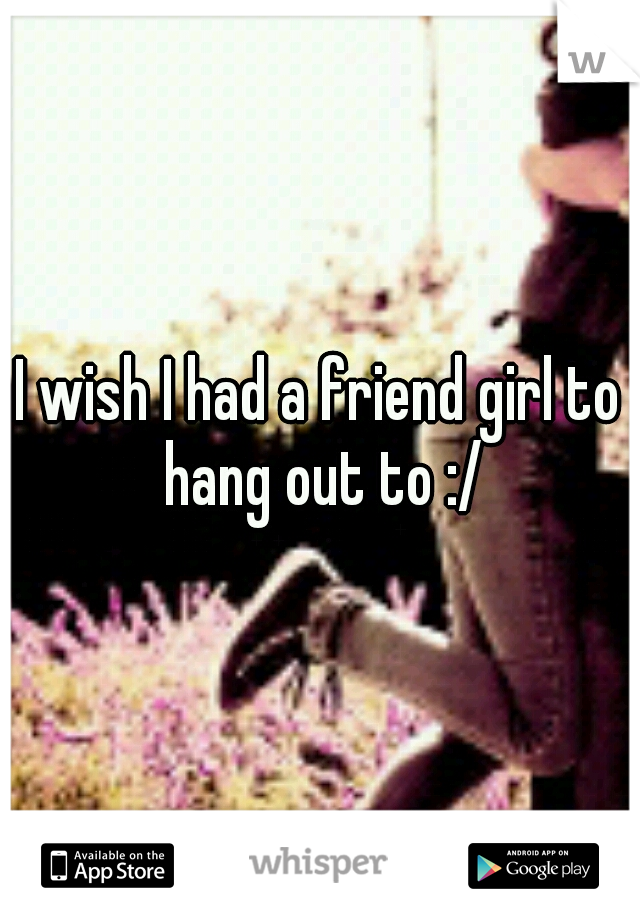 I wish I had a friend girl to hang out to :/