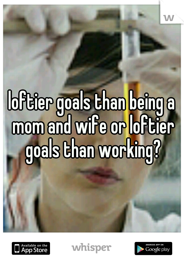 loftier goals than being a mom and wife or loftier goals than working?
