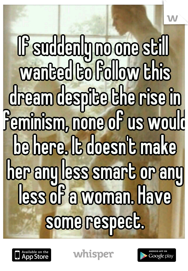 If suddenly no one still wanted to follow this dream despite the rise in feminism, none of us would be here. It doesn't make her any less smart or any less of a woman. Have some respect.