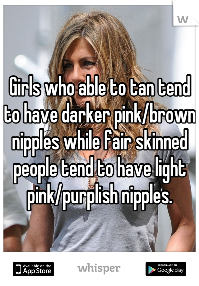 Girls who able to tan tend to have darker pink/brown nipples while fair skinned people tend to have light pink/purplish nipples.