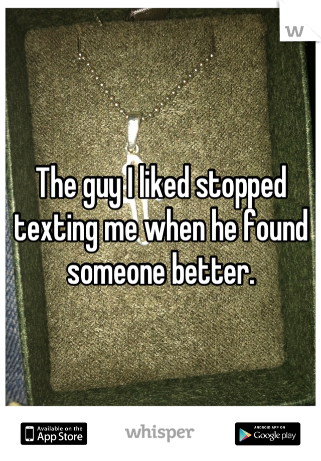 The guy I liked stopped texting me when he found someone better.
