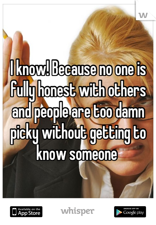 I know! Because no one is fully honest with others and people are too damn picky without getting to know someone 