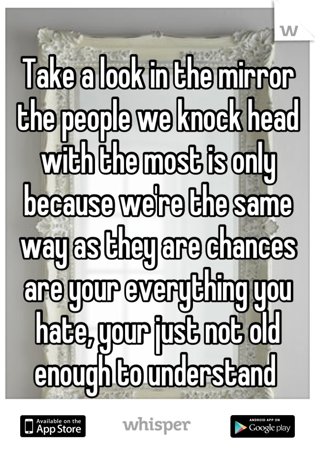 Take a look in the mirror the people we knock head with the most is only because we're the same way as they are chances are your everything you hate, your just not old enough to understand 