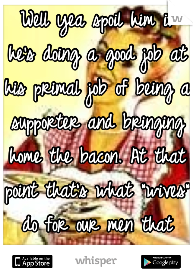 Well yea spoil him if he's doing a good job at his primal job of being a supporter and bringing home the bacon. At that point that's what "wives" do for our men that provide :)