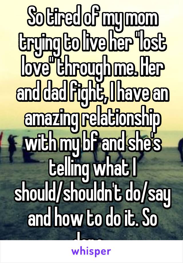So tired of my mom trying to live her "lost love" through me. Her and dad fight, I have an amazing relationship with my bf and she's telling what I should/shouldn't do/say and how to do it. So done...