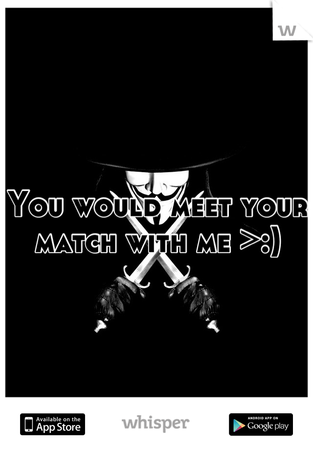 You would meet your match with me >:)
