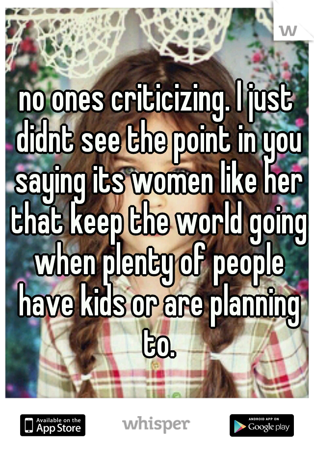 no ones criticizing. I just didnt see the point in you saying its women like her that keep the world going when plenty of people have kids or are planning to.