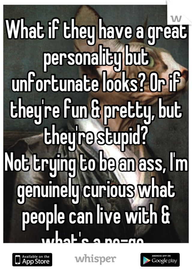 What if they have a great personality but unfortunate looks? Or if they're fun & pretty, but they're stupid? 
Not trying to be an ass, I'm genuinely curious what people can live with & what's a no-go. 