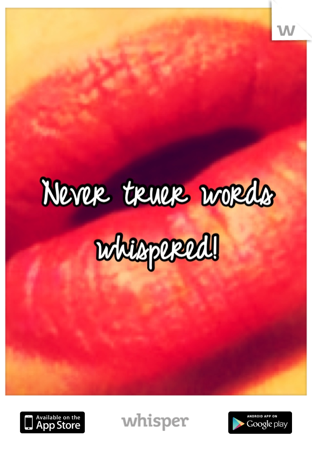 Never truer words whispered!