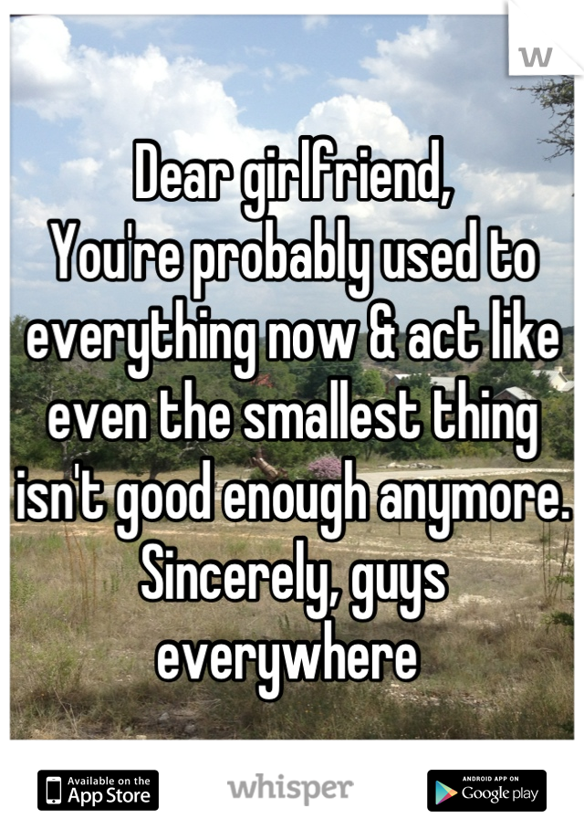 Dear girlfriend,
You're probably used to everything now & act like even the smallest thing isn't good enough anymore.
Sincerely, guys everywhere 
