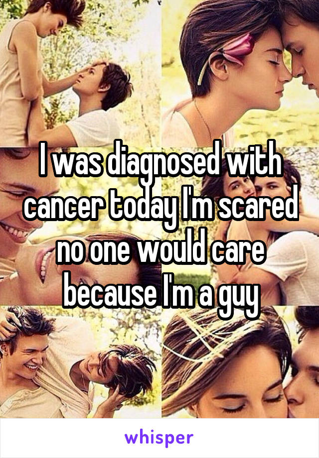 I was diagnosed with cancer today I'm scared no one would care because I'm a guy