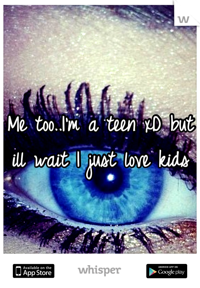 Me too..I'm a teen xD but ill wait I just love kids