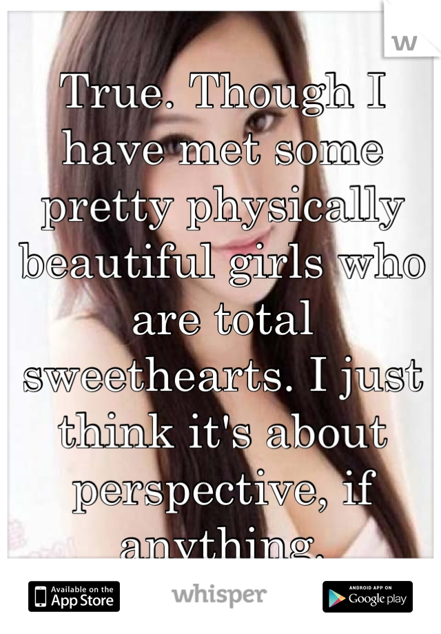 True. Though I have met some pretty physically beautiful girls who are total sweethearts. I just think it's about perspective, if anything.