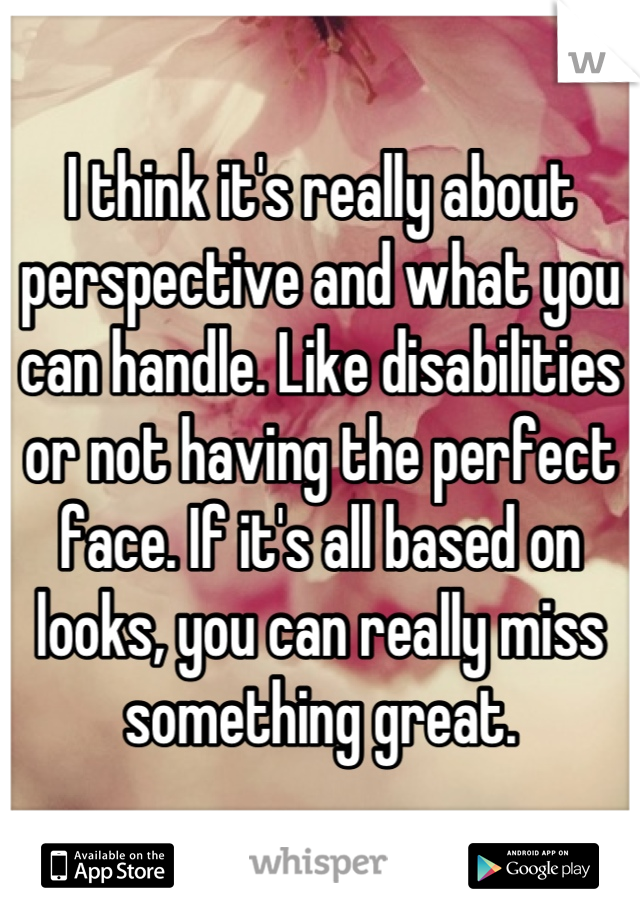 I think it's really about perspective and what you can handle. Like disabilities or not having the perfect face. If it's all based on looks, you can really miss something great.