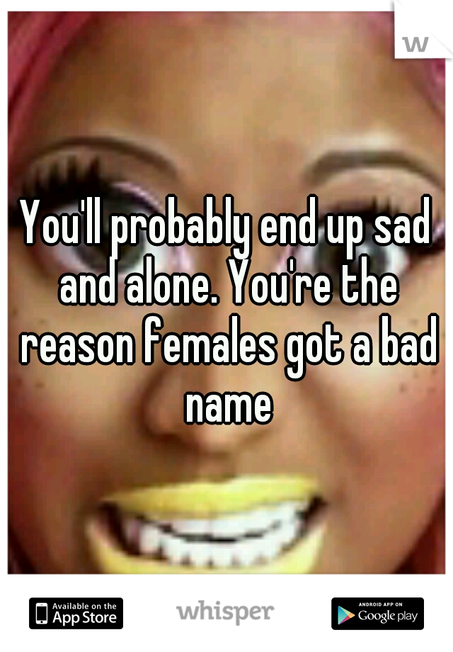 You'll probably end up sad and alone. You're the reason females got a bad name
