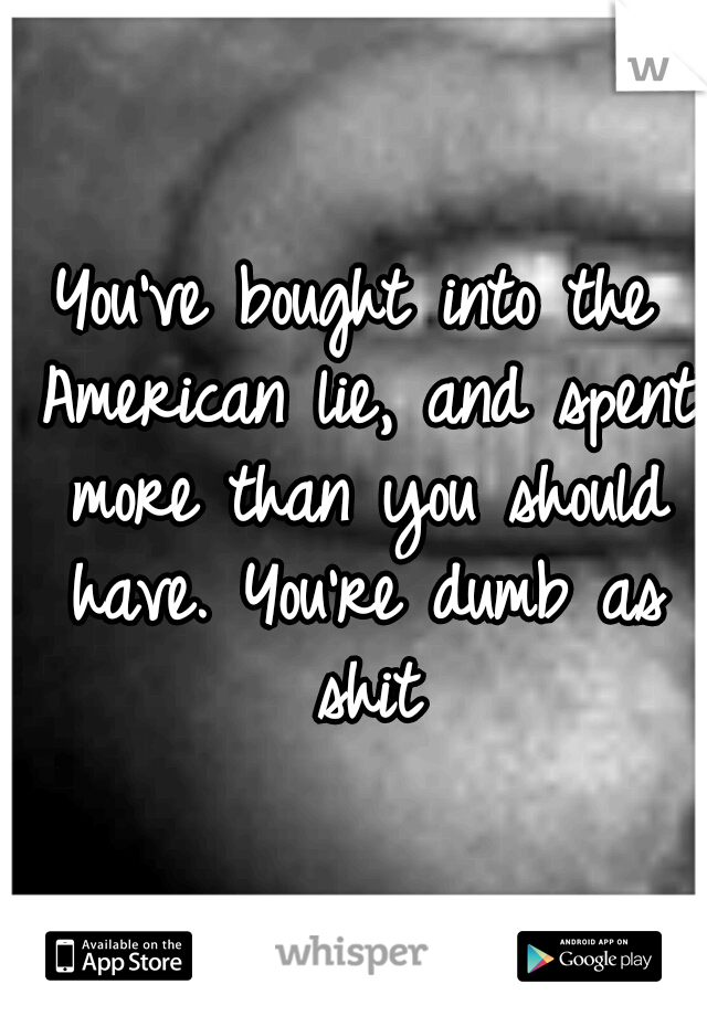 You've bought into the American lie, and spent more than you should have. You're dumb as shit
