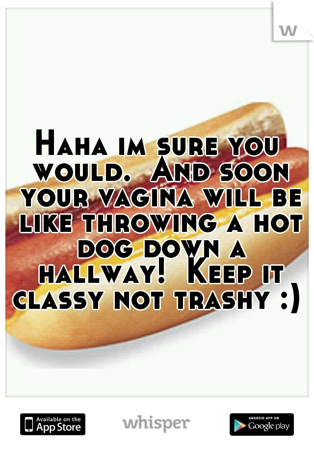 Haha im sure you would.  And soon your vagina will be like throwing a hot dog down a hallway!  Keep it classy not trashy :) 