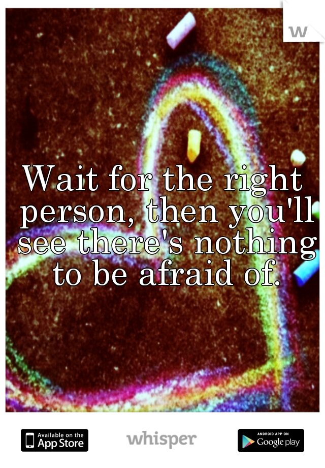 Wait for the right person, then you'll see there's nothing to be afraid of.
