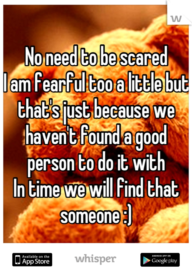 No need to be scared
I am fearful too a little but that's just because we haven't found a good person to do it with 
In time we will find that someone :)