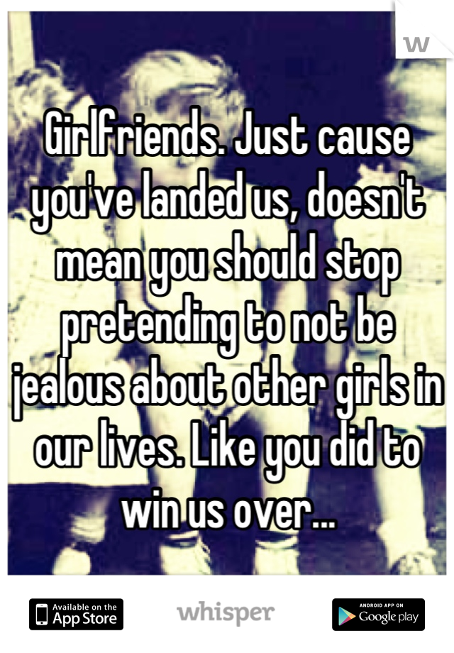 Girlfriends. Just cause you've landed us, doesn't mean you should stop pretending to not be jealous about other girls in our lives. Like you did to win us over...