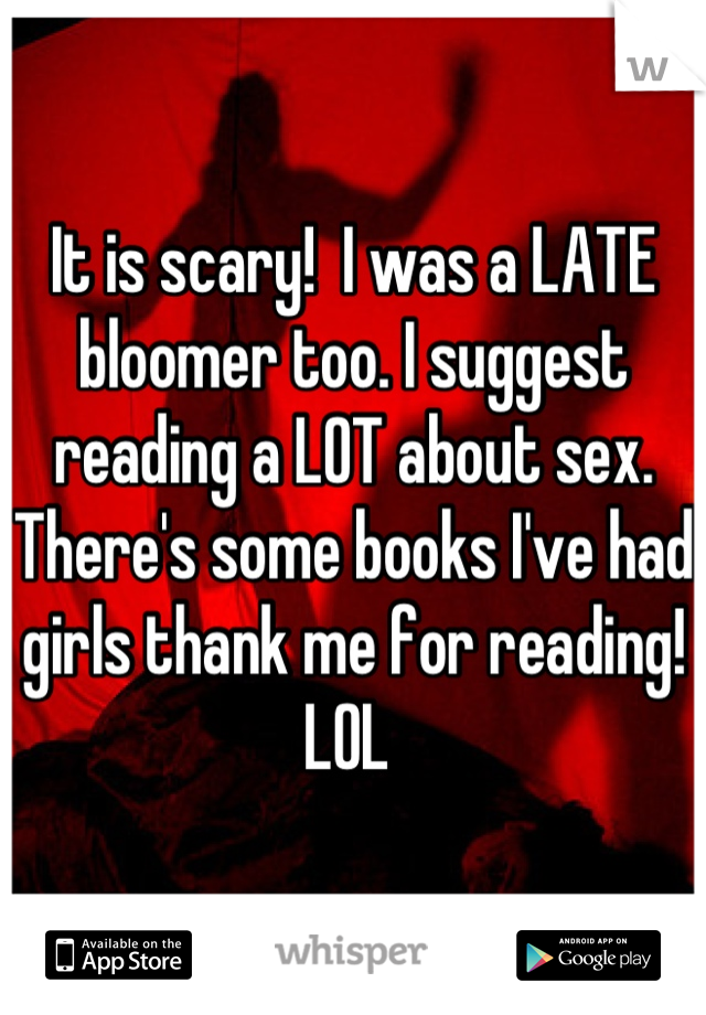 It is scary!  I was a LATE bloomer too. I suggest reading a LOT about sex. There's some books I've had girls thank me for reading!  LOL 