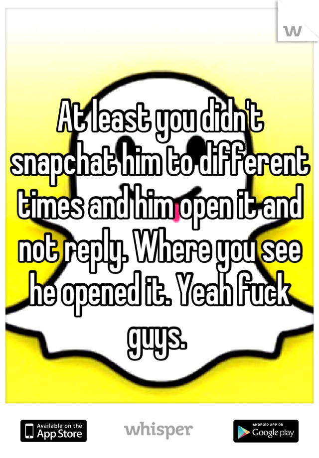 At least you didn't snapchat him to different times and him open it and not reply. Where you see he opened it. Yeah fuck guys. 