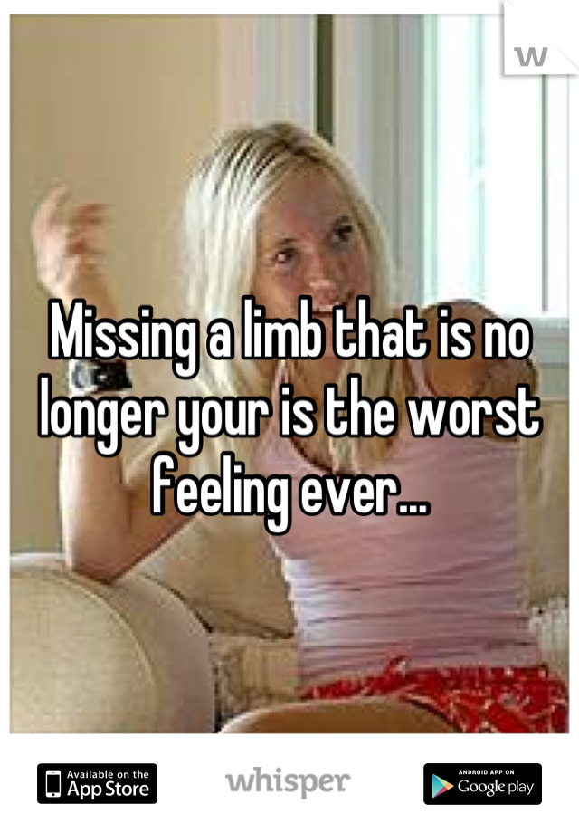 Missing a limb that is no longer your is the worst feeling ever...