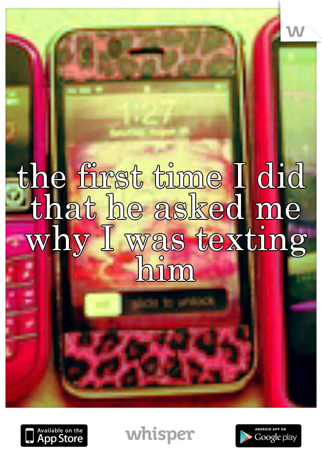 the first time I did that he asked me why I was texting him