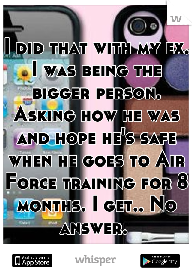 I did that with my ex. I was being the bigger person. Asking how he was and hope he's safe when he goes to Air Force training for 8 months. I get.. No answer. 