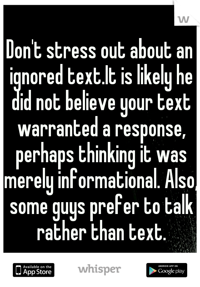 Don't stress out about an ignored text.It is likely he did not believe your text warranted a response, perhaps thinking it was merely informational. Also, some guys prefer to talk rather than text.