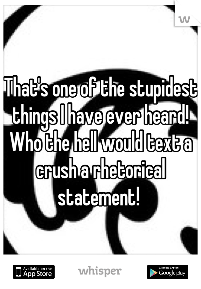 That's one of the stupidest things I have ever heard! Who the hell would text a crush a rhetorical statement! 