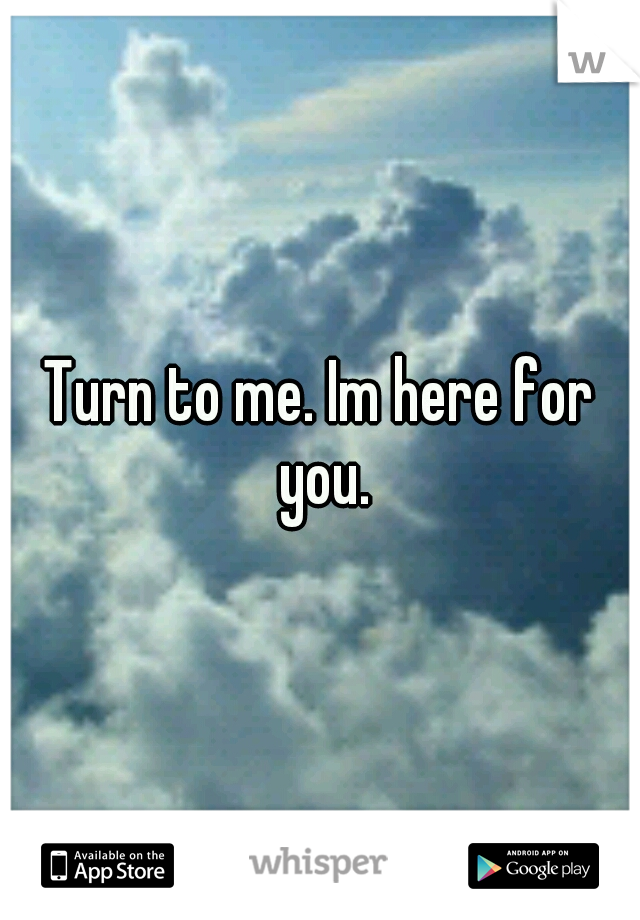 Turn to me. Im here for you.
