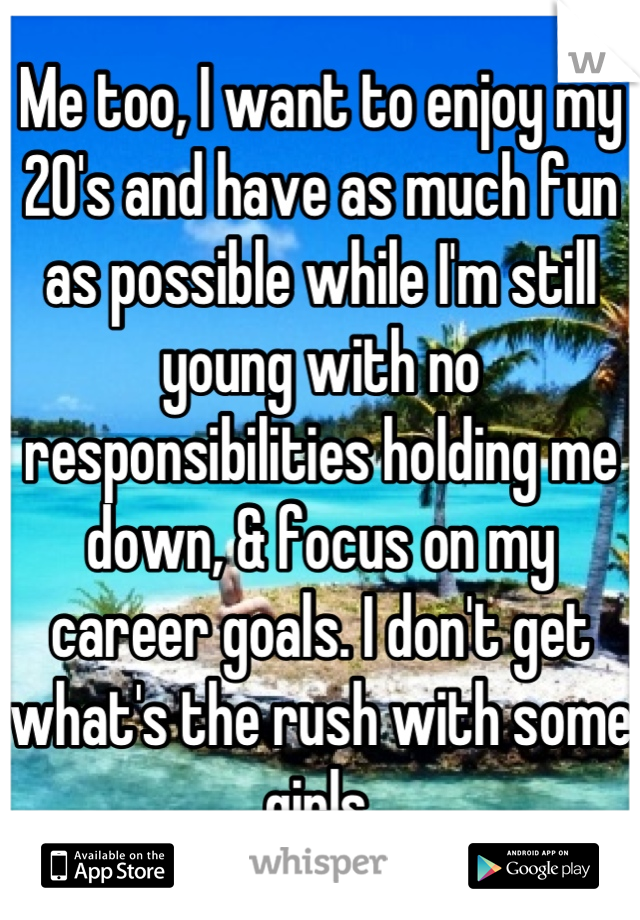 Me too, I want to enjoy my 20's and have as much fun as possible while I'm still young with no responsibilities holding me down, & focus on my career goals. I don't get what's the rush with some girls.