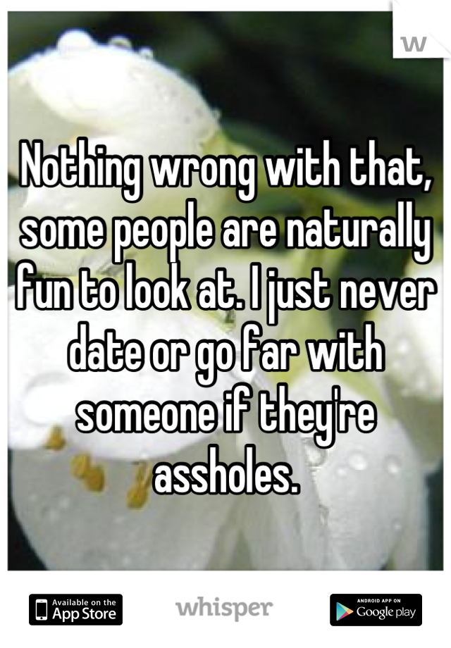 Nothing wrong with that, some people are naturally fun to look at. I just never date or go far with someone if they're assholes.