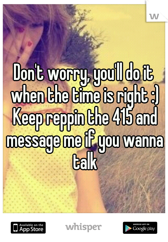 Don't worry, you'll do it when the time is right :) Keep reppin the 415 and message me if you wanna talk
