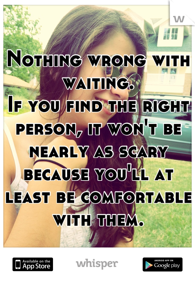 Nothing wrong with waiting.
If you find the right person, it won't be nearly as scary because you'll at least be comfortable with them.