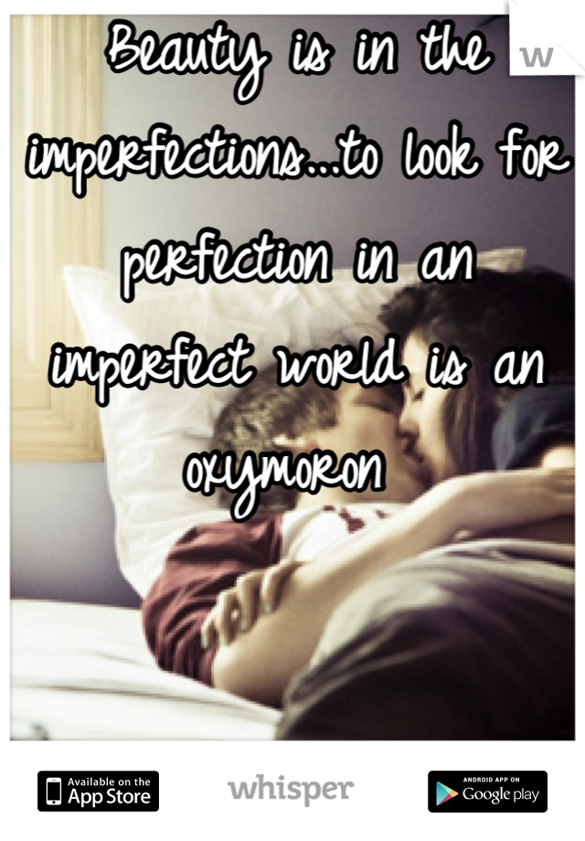 Beauty is in the imperfections...to look for perfection in an imperfect world is an oxymoron 