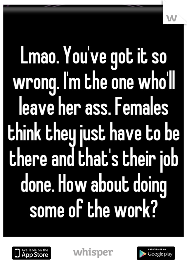 Lmao. You've got it so wrong. I'm the one who'll leave her ass. Females think they just have to be there and that's their job done. How about doing some of the work?