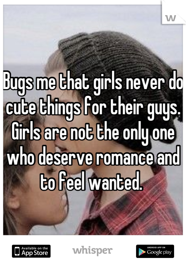 Bugs me that girls never do cute things for their guys. Girls are not the only one who deserve romance and to feel wanted. 