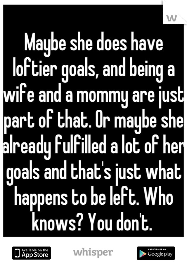 Maybe she does have loftier goals, and being a wife and a mommy are just part of that. Or maybe she already fulfilled a lot of her goals and that's just what happens to be left. Who knows? You don't. 