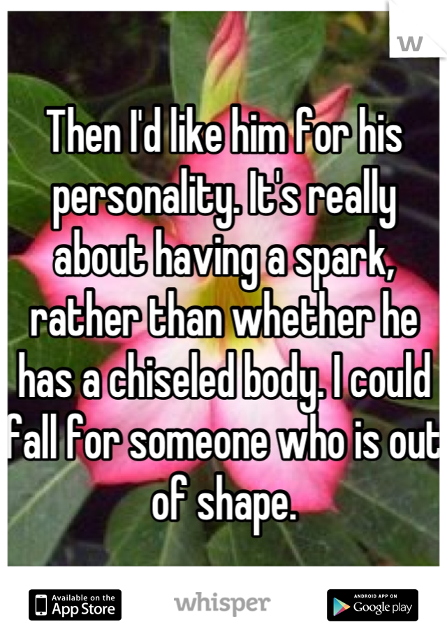 Then I'd like him for his personality. It's really about having a spark, rather than whether he has a chiseled body. I could fall for someone who is out of shape.