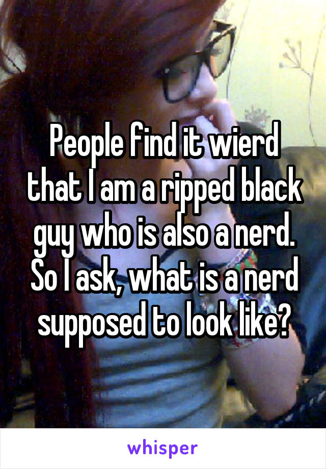 People find it wierd that I am a ripped black guy who is also a nerd. So I ask, what is a nerd supposed to look like?