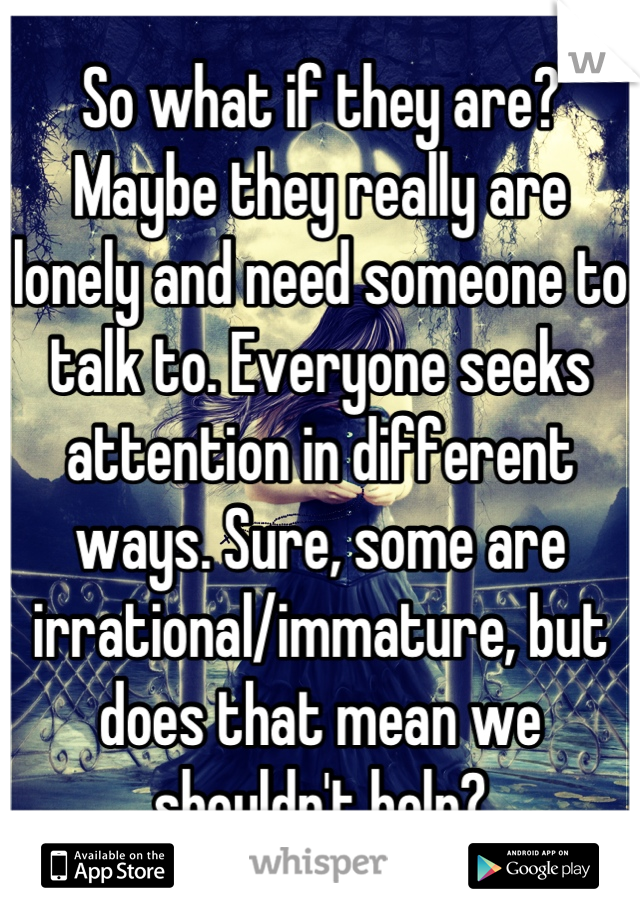 So what if they are? Maybe they really are lonely and need someone to talk to. Everyone seeks attention in different ways. Sure, some are irrational/immature, but does that mean we shouldn't help?