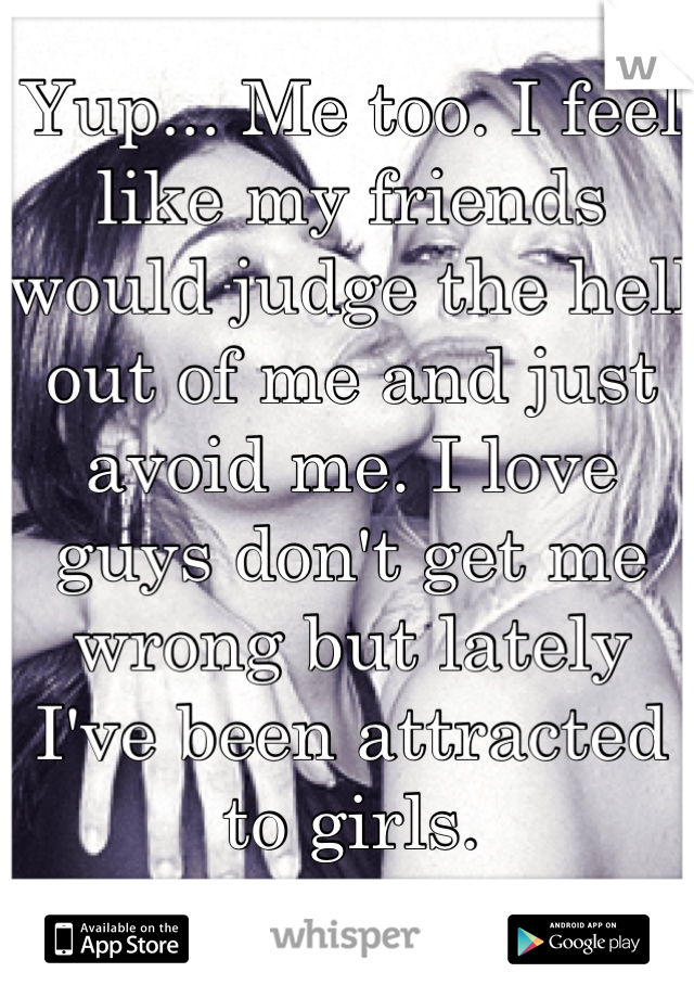 Yup... Me too. I feel like my friends would judge the hell out of me and just avoid me. I love guys don't get me wrong but lately I've been attracted to girls.