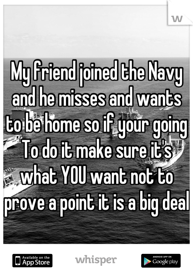My friend joined the Navy and he misses and wants to be home so if your going
To do it make sure it's what YOU want not to prove a point it is a big deal