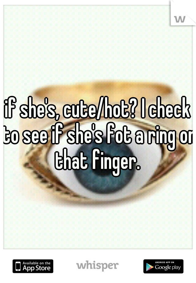 if she's, cute/hot? I check to see if she's fot a ring on that finger. 