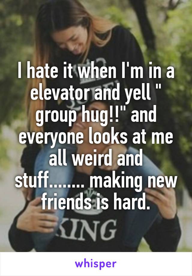 I hate it when I'm in a elevator and yell " group hug!!" and everyone looks at me all weird and stuff........ making new friends is hard.