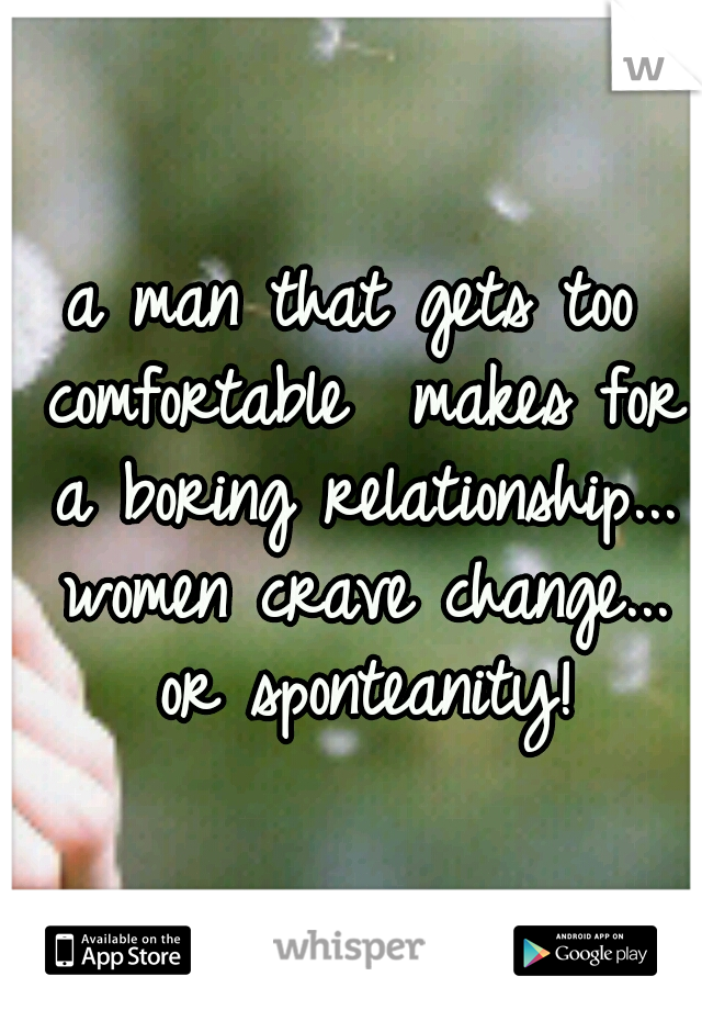 a man that gets too comfortable  makes for a boring relationship... women crave change... or sponteanity!